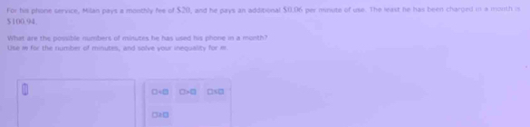 For his phone service, Milan pays a monthly fee of $20, and he pays an additional $0.96 per minute of use. The least he has been charged in a moisth is
$100.94.
What are the possible numbers of minutes he has used his phone in a month?
Use in for the number of minutes, and solve your inequality for m
□ =□ □ >□ □x□
□ 2□