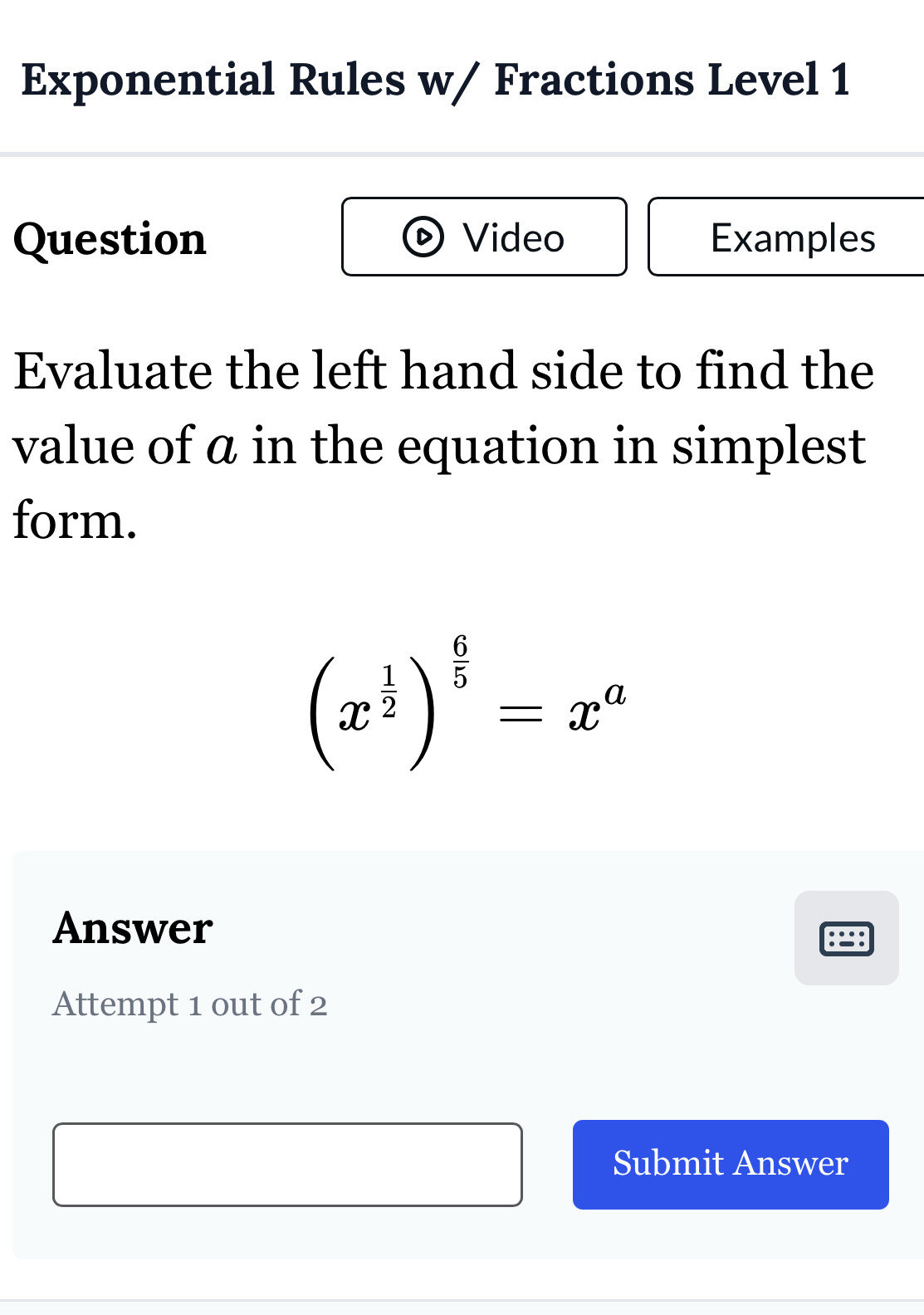 Exponential Rules w/ Fractions Level 1 
Question Video Examples 
Evaluate the left hand side to find the 
value of ā in the equation in simplest 
form.
(x^(frac 1)2)^ 6/5 =x^a
Answer 
Attempt 1 out of 2 
Submit Answer