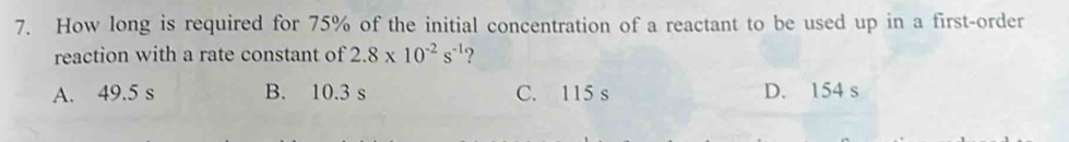 How long is required for 75% of the initial concentration of a reactant to be used up in a first-order
reaction with a rate constant of 2.8* 10^(-2)s^(-1) ?
A. 49.5 s B. 10.3 s C. 115 s D. 154 s