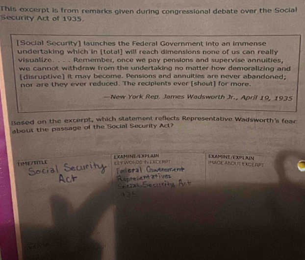 This excerpt is from remarks given during congressional debate over the Social 
Security Act of 1935. 
[Social Security] launches the Federal Government into an immense 
undertaking which in [total] will reach dimensions none of us can really 
visualize. . .. Remember, once we pay pensions and supervise annuities, 
we cannot withdraw from the undertaking no matter how demoralizing and 
[disruptive] it may become. Pensions and annuities are never abandoned; 
nor are they ever reduced. The recipients ever [shout] for more. 
—New York Rep. James Wadsworth Jr., April 19, 1935 
Based on the excerpt, which statement reflects Representative Wadsworth's fear 
about the passage of the Social Security Act? 
EX(AMINE/EXPLAIN EXAMINE/EXPLAIN 
TIME/TITLE KLY WORDS IN EXCERPT IMAGE ABOUT EXCERPT