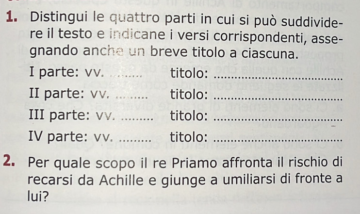 Distingui le quattro parti in cui si può suddivide- 
re il testo e indicane i versi corrispondenti, asse- 
gnando anche un breve titolo a ciascuna. 
I parte: vv. _titolo:_ 
II parte: vv. ......... titolo:_ 
III parte: vv. ……..._ titolo:_ 
IV parte: vv. ......... titolo: 
2. Per quale scopo il re Priamo affronta il rischio di 
recarsi da Achille e giunge a umiliarsi di fronte a 
lui?