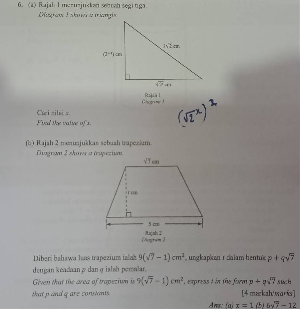 Rajah 1 menunjukkan sebuah segi tiga.
Diagram 1 shows a triangle.
Rajah l
Diagram 1
Cari nilai x.
Find the value of x.
(b) Rajah 2 menunjukkan sebuah trapezium.
Diagram 2 shows a trapezium.
Diagram 2
Diberi bahawa luas trapezium ialah 9(sqrt(7)-1)cm^2 , ungkapkan / dalam bentuk p+qsqrt(7)
dengan keadaan p dan q ialah pemalar.
Given that the area of trapezium is 9(sqrt(7)-1)cm^2 , express t in the form p+qsqrt(7) such
that p and q are constants. [4 markah/marks]
Ans: (a) x=1(b)6sqrt(7)-12