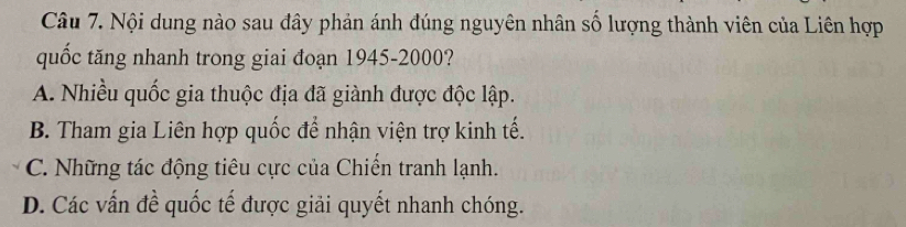 Nội dung nào sau đây phản ánh đúng nguyên nhân số lượng thành viên của Liên hợp
quốc tăng nhanh trong giai đoạn 1945- 2000?
A. Nhiều quốc gia thuộc địa đã giành được độc lập.
B. Tham gia Liên hợp quốc để nhận viện trợ kinh tế.
C. Những tác động tiêu cực của Chiến tranh lạnh.
D. Các vấn đề quốc tế được giải quyết nhanh chóng.