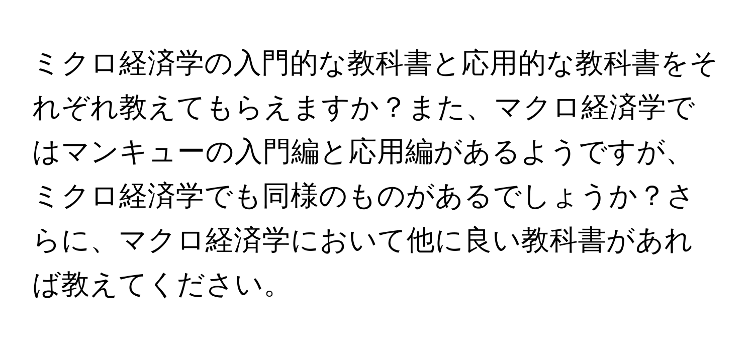 ミクロ経済学の入門的な教科書と応用的な教科書をそれぞれ教えてもらえますか？また、マクロ経済学ではマンキューの入門編と応用編があるようですが、ミクロ経済学でも同様のものがあるでしょうか？さらに、マクロ経済学において他に良い教科書があれば教えてください。