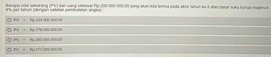 Berapa nilai sekarang (PV) dari uang sebesar Rp.200.000.000,00 yang akan kita terima pada akhir tahun ke -3 atas dasar suku bunga majemuk
4% per tahun (dengan catatan pembulatan angka)
PV=Rp.224.000.000,00
PV=Rp.178.000.000,00
PV=Rp200.000.000,00
PV=Rp171.000.000.00