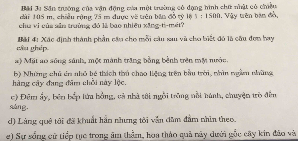 Sân trường của vận động của một trường có dạng hình chữ nhật có chiều 
dài 105 m, chiều rộng 75 m được vẽ trên bản đồ tỷ lệ 1:1500. Vậy trên bản đồ, 
chu vi của sân trường đó là bao nhiêu xăng-ti-mét? 
Bài 4: Xác định thành phần câu cho mỗi câu sau và cho biết đó là câu đơn hay 
câu ghép. 
a) Mặt ao sóng sánh, một mảnh trăng bồng bềnh trên mặt nước. 
b) Những chú én nhỏ bé thích thú chao liệng trên bầu trời, nhìn ngắm những 
hàng cây đang đâm chồi nảy lộc. 
c) Đêm ấy, bên bếp lửa hồng, cả nhà tôi ngồi trông nồi bánh, chuyện trò đến 
sáng. 
d) Làng quê tôi đã khuất hắn nhưng tôi vẫn đăm đắm nhìn theo. 
e) Sự sống cứ tiếp tục trong âm thầm, hoa thảo quả nảy dưới gốc cây kín đáo và