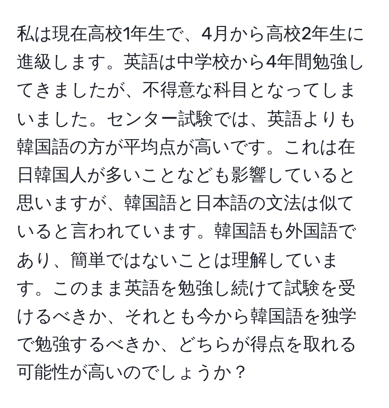 私は現在高校1年生で、4月から高校2年生に進級します。英語は中学校から4年間勉強してきましたが、不得意な科目となってしまいました。センター試験では、英語よりも韓国語の方が平均点が高いです。これは在日韓国人が多いことなども影響していると思いますが、韓国語と日本語の文法は似ていると言われています。韓国語も外国語であり、簡単ではないことは理解しています。このまま英語を勉強し続けて試験を受けるべきか、それとも今から韓国語を独学で勉強するべきか、どちらが得点を取れる可能性が高いのでしょうか？