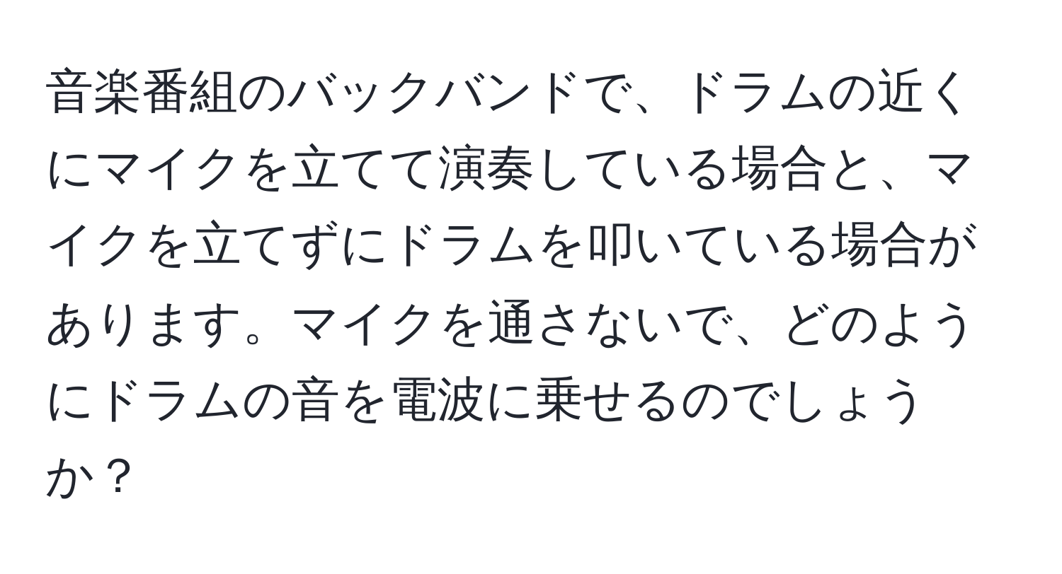 音楽番組のバックバンドで、ドラムの近くにマイクを立てて演奏している場合と、マイクを立てずにドラムを叩いている場合があります。マイクを通さないで、どのようにドラムの音を電波に乗せるのでしょうか？