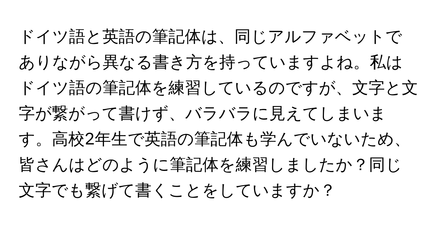 ドイツ語と英語の筆記体は、同じアルファベットでありながら異なる書き方を持っていますよね。私はドイツ語の筆記体を練習しているのですが、文字と文字が繋がって書けず、バラバラに見えてしまいます。高校2年生で英語の筆記体も学んでいないため、皆さんはどのように筆記体を練習しましたか？同じ文字でも繋げて書くことをしていますか？