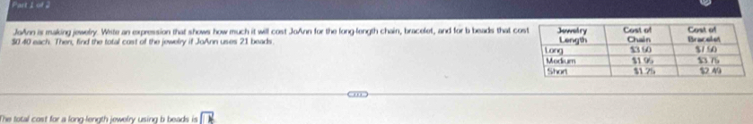 Part 1of 2 
JoAnn is making jewelry. White an expression that shows how much it will cost JoAnn for the long-length chain, bracelet, and for b beads that c
$0.40 each. Then, find the total cost of the jewelry if JoAnn uses 21 beads. 
The total cost for a long-length jewelry using b beads is