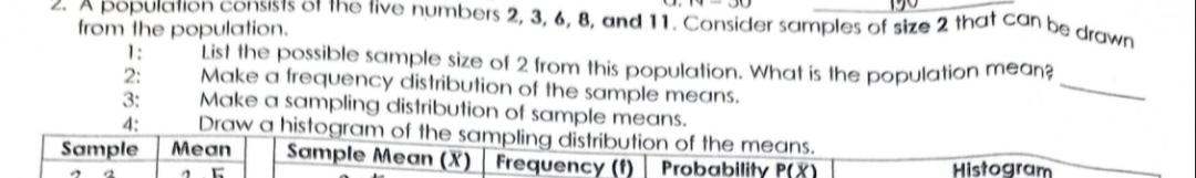 A population consists of the five numbers 2, 3, 6, 8, and 11. Consider samples of size 2 that can be drawn 
from the population. 
_ 
1: List the possible sample size of 2 from this population. What is the population mean? 
2: Make a frequency distribution of the sample means. 
3: Make a sampling distribution of sample means. 
4: Draw a histogram of the sampling distribution of the means. 
Sample Mean Sample Mean (X) Frequency (f) Probability P(overline X) Histogram 
A C