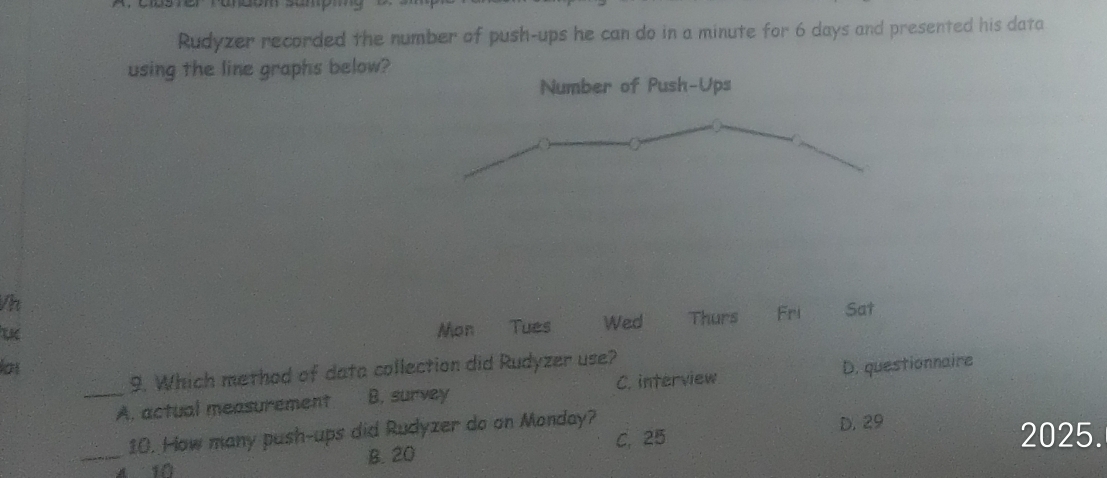 Rudyzer recorded the number of push-ups he can do in a minute for 6 days and presented his data
using the line graphs below?
Number of Push-Ups
Vh
Mon Tues Wed Thurs Fri Sat
lot D. questionnaire
9. Which method of data collection did Rudyzer use?
_A. actual measurement B. survey C. interview
10. How many push-ups did Rudyzer do on Monday? D. 29
_4 10 B. 20 C. 25
2025.