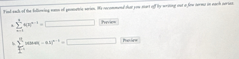 Find each of the following sums of geometric series. We recommend that you start off by writing out a few terms in each series. 
a. sumlimits _(n=1)^96(3)^n-1= □ Preview 
b. sumlimits _(r=1)^(12)163840(-0.5)^n-1=□ Preview