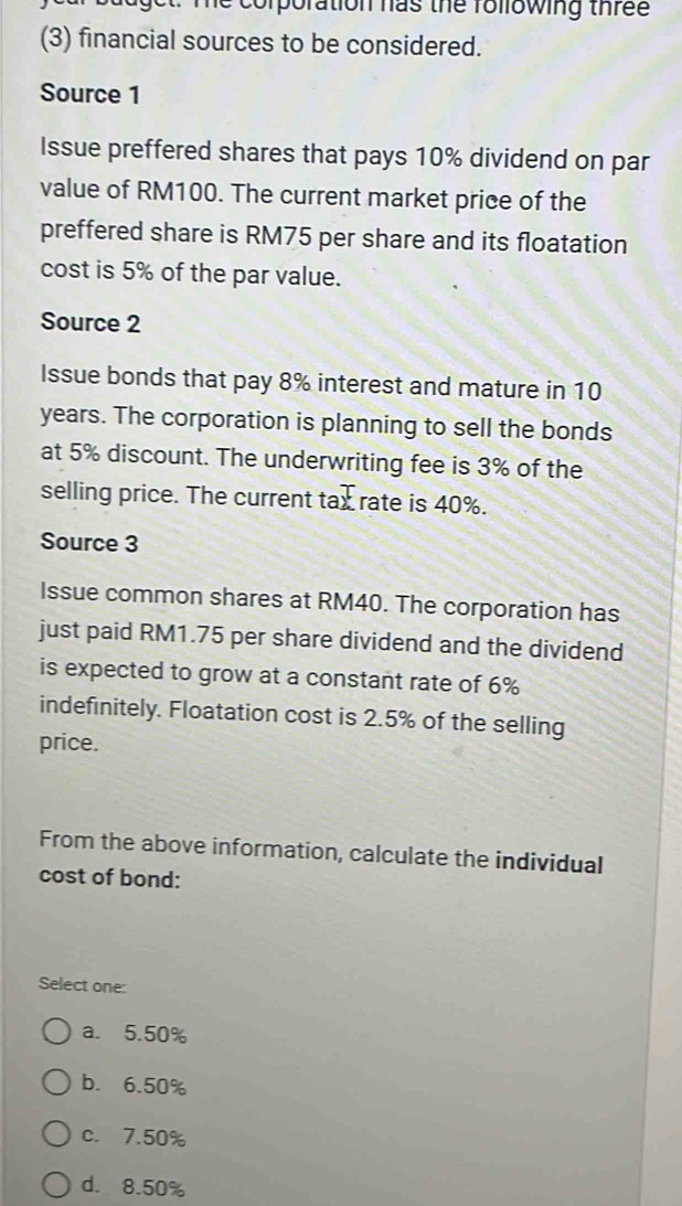 Te corporation has the rollowing thre e 
(3) financial sources to be considered.
Source 1
Issue preffered shares that pays 10% dividend on par
value of RM100. The current market price of the
preffered share is RM75 per share and its floatation
cost is 5% of the par value.
Source 2
Issue bonds that pay 8% interest and mature in 10
years. The corporation is planning to sell the bonds
at 5% discount. The underwriting fee is 3% of the
T 
selling price. The current tax rate is 40%.
Source 3
Issue common shares at RM40. The corporation has
just paid RM1.75 per share dividend and the dividend
is expected to grow at a constant rate of 6%
indefinitely. Floatation cost is 2.5% of the selling
price.
From the above information, calculate the individual
cost of bond:
Select one:
a. 5.50%
b. 6.50%
c. 7.50%
d. 8.50%