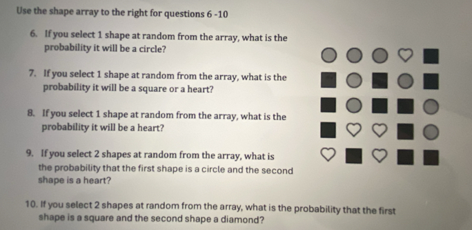 Use the shape array to the right for questions 6 -10 
6. If you select 1 shape at random from the array, what is the 
probability it will be a circle? 
7. If you select 1 shape at random from the array, what is the 
probability it will be a square or a heart? 
8. If you select 1 shape at random from the array, what is the 
probability it will be a heart? 
9. If you select 2 shapes at random from the array, what is 
the probability that the first shape is a circle and the second 
shape is a heart? 
10. If you select 2 shapes at random from the array, what is the probability that the first 
shape is a square and the second shape a diamond?