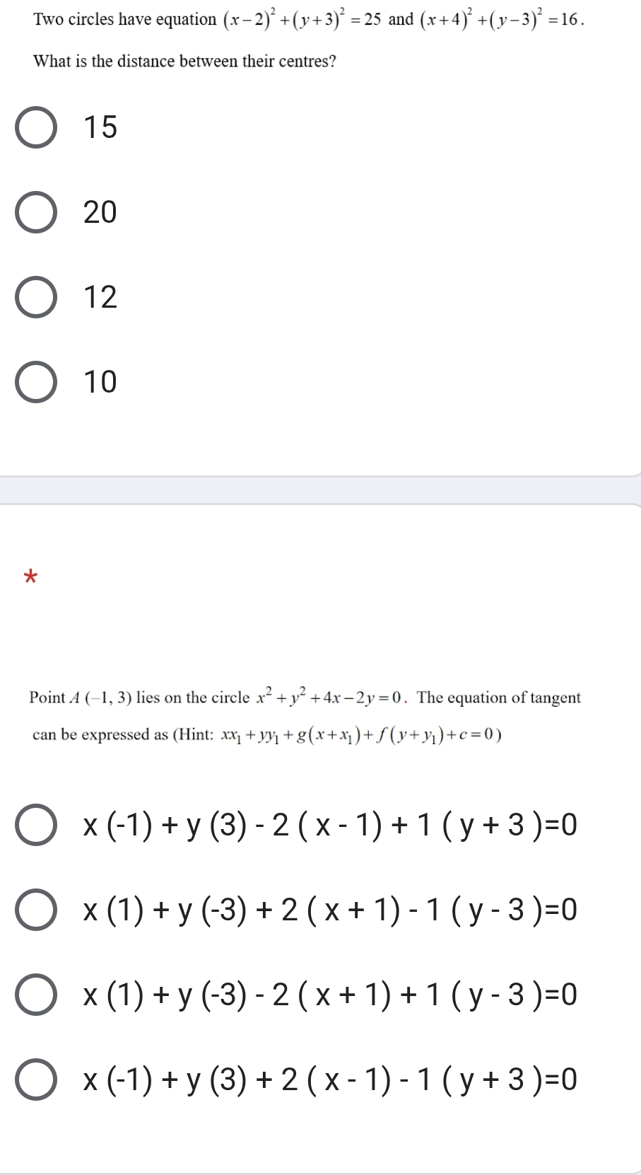 Two circles have equation (x-2)^2+(y+3)^2=25 and (x+4)^2+(y-3)^2=16. 
What is the distance between their centres?
15
20
12
10
*
Point A(-1,3) lies on the circle x^2+y^2+4x-2y=0. The equation of tangent
can be expressed as (Hint: xx_1+yy_1+g(x+x_1)+f(y+y_1)+c=0)
x(-1)+y(3)-2(x-1)+1(y+3)=0
x(1)+y(-3)+2(x+1)-1(y-3)=0
x(1)+y(-3)-2(x+1)+1(y-3)=0
x(-1)+y(3)+2(x-1)-1(y+3)=0