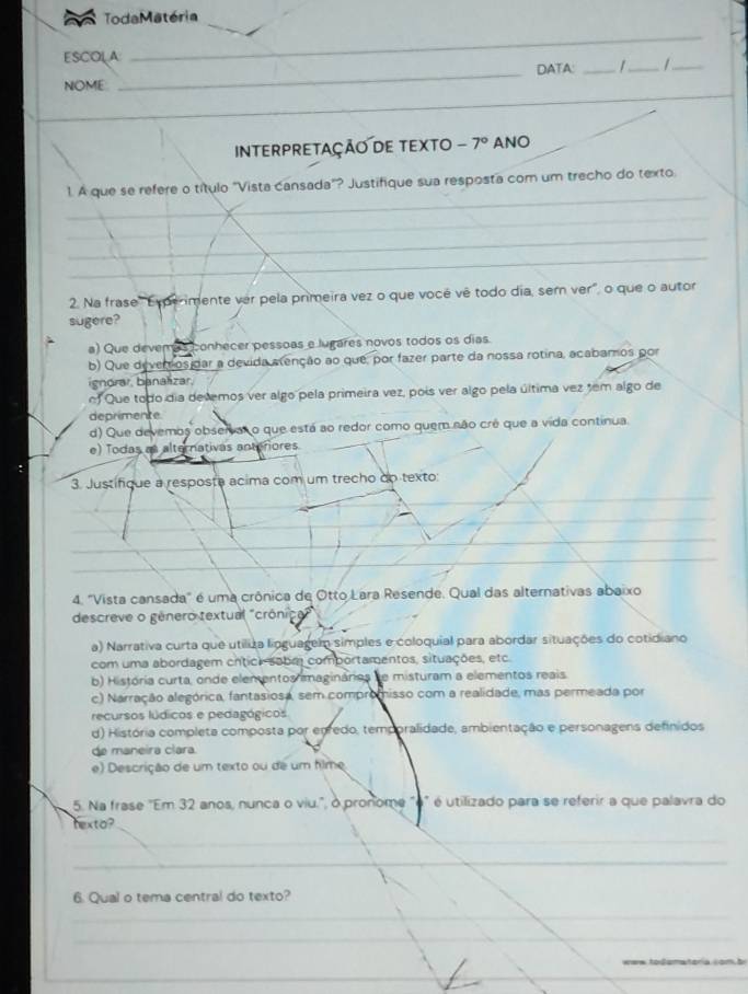 Toda Matéria
ESCOLA
_
_
NOME _DATA: _1_ 1_
INTERPRETAÇÃO DE TEXTO -7° ANO
_
1. A que se refere o título "Vista cansada"? Justifique sua resposta com um trecho do texto
_
_
_
2. Na frase 'Esperimente ver pela primeira vez o que vocé vê todo dia, sem ver', o que o autor
sugere?
a) Que devemos conhecer pessoas e lugares novos todos os dias.
b) Que deverros dar a devida alenção ao que, por fazer parte da nossa rotina, acabamos por
ignorar, banalizar,
ef Que todo dia devemos ver algo pela primeira vez, pois ver algo pela última vez tem algo de
deprimente
d) Que devemos observar o que está ao redor como quem não crê que a vida continua.
e) Todas as alternativas anteriores.
3. Justifique a resposta acima com um trecho do texto:
4. "Vista cansada" é uma crônica de Otto Lara Resende. Qual das alternativas abaixo
descreve o gênero textual "crônica"
a) Narrativa curta que utiliza lioguagem simples e coloquial para abordar situações do cotidiano
com uma abordagem crtici- sobm comportamentos, situações, etc.
b) História curta, onde elementos magináries se misturam a elementos reais.
c) Narração alegórica, fantasiosa, sem compromisso com a realidade, mas permeada por
recursos lúdicos e pedagógicos
d) História completa composta por epredo, temporalidade, ambientação e personagens definidos
de maneira clara.
e) Descrição de um texto ou de um filme
5. Na frase "Em 32 anos, nunca o viu.", o pronome "o" é utilizado para se referir a que palavra do
hexto?
_
_
6. Qual o tema central do texto?
_
_
_
_
   
_
__
_