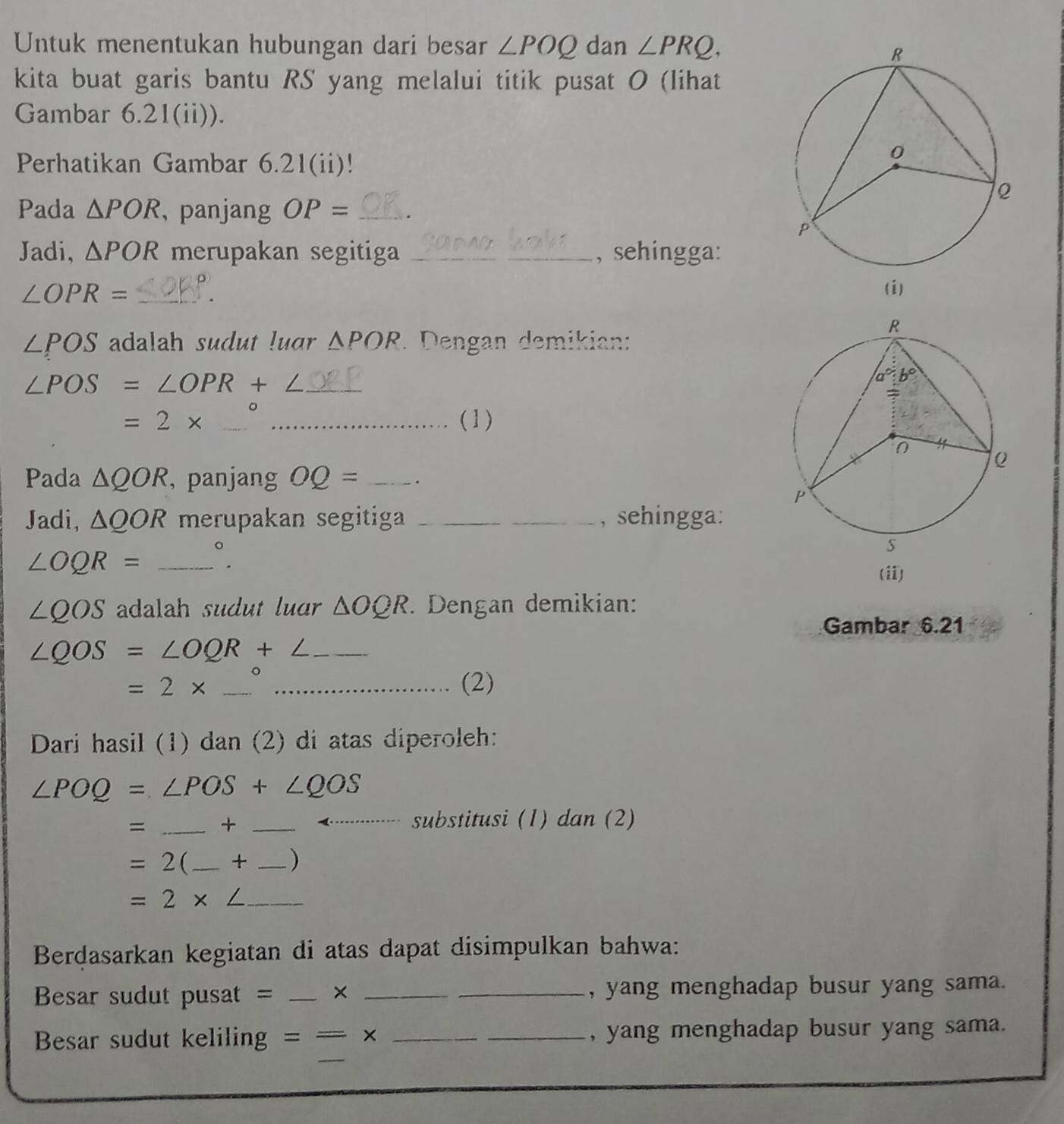 Untuk menentukan hubungan dari besar ∠ POQ dan ∠ PRQ,
kita buat garis bantu RS yang melalui titik pusat O (lihat
Gambar 6.21(ii)).
Perhatikan Gambar 6.21(ii)!
Pada △ POR ,panjang OP= _.
Jadi, △ POR merupakan segitiga __, sehingga:
∠ OPR= _(i)
∠ POS adalah sudut luar △ POR. Dengan demikian:
_ ∠ POS=∠ OPR+∠
。
=2* __(1)
Pada △ QOR , panjang OQ= _.
Jadi, △ QOR merupakan segitiga __, sehingga:
_ ∠ OQR=
∠ QOS adalah sudut luar △ OQR. Dengan demikian:
Gambar 6.21
∠ QOS=∠ OQR+∠ _
__ =2*
(2)
Dari hasil (1) dan (2) di atas diperoleh:
∠ POQ=∠ POS+∠ QOS
= _+_
substitusi (1) dan (2)
=2( _+ _)
_ =2* ∠
Berdasarkan kegiatan di atas dapat disimpulkan bahwa:
Besar sudut pusat = _× __, yang menghadap busur yang sama.
_
Besar sudut keliling ==x __, yang menghadap busur yang sama.