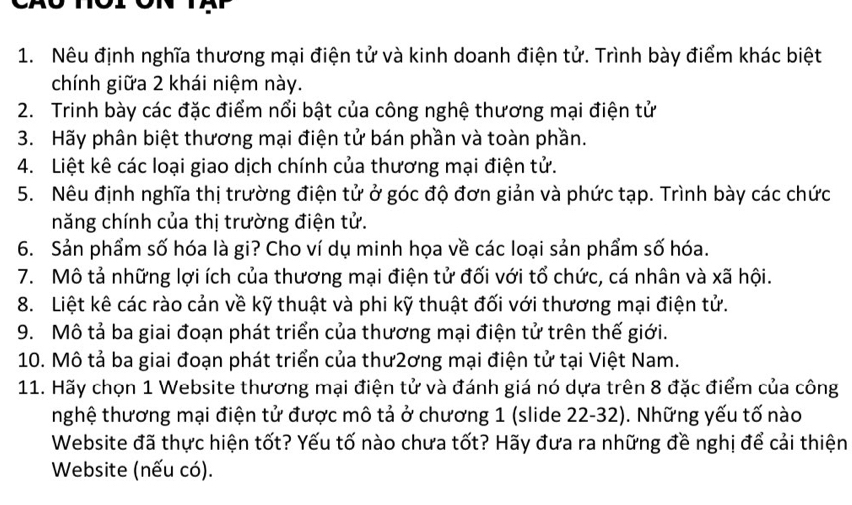 Nêu định nghĩa thương mại điện tử và kinh doanh điện tử. Trình bày điểm khác biệt 
chính giữa 2 khái niệm này. 
2. Trinh bày các đặc điểm nổi bật của công nghệ thương mại điện tử 
3. Hãy phân biệt thương mại điện tử bán phần và toàn phần. 
4. Liệt kê các loại giao dịch chính của thương mại điện tử. 
5. Nêu định nghĩa thị trường điện tử ở góc độ đơn giản và phức tạp. Trình bày các chức 
năng chính của thị trường điện tử. 
6. Sản phẩm số hóa là gi? Cho ví dụ minh họa về các loại sản phẩm số hóa. 
7. Mô tả những lợi ích của thương mại điện tử đối với tổ chức, cá nhân và xã hội. 
8. Liệt kê các rào cản về kỹ thuật và phi kỹ thuật đối với thương mại điện tử. 
9. Mô tả ba giai đoạn phát triển của thương mại điện tử trên thế giới. 
10. Mô tả ba giai đoạn phát triển của thư2ơng mại điện tử tại Việt Nam. 
11. Hãy chọn 1 Website thương mại điện tử và đánh giá nó dựa trên 8 đặc điểm của công 
nghệ thương mại điện tử được mô tả ở chương 1 (slide 22-32). Những yếu tố nào 
Website đã thực hiện tốt? Yếu tố nào chưa tốt? Hãy đưa ra những đề nghị để cải thiện 
Website (nếu có).