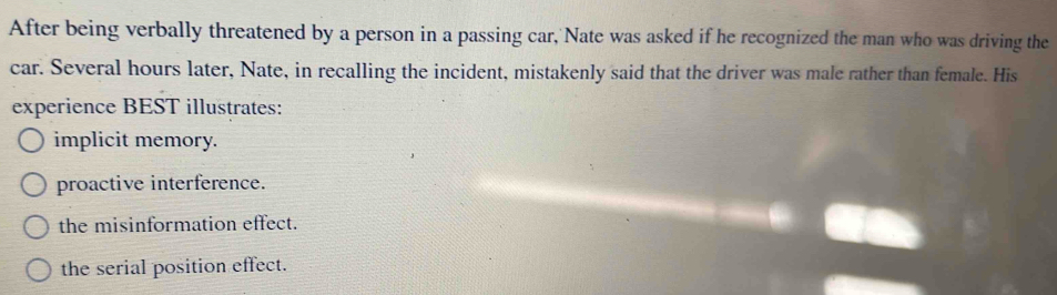 After being verbally threatened by a person in a passing car, Nate was asked if he recognized the man who was driving the
car. Several hours later, Nate, in recalling the incident, mistakenly said that the driver was male rather than female. His
experience BEST illustrates:
implicit memory.
proactive interference.
the misinformation effect.
the serial position effect.