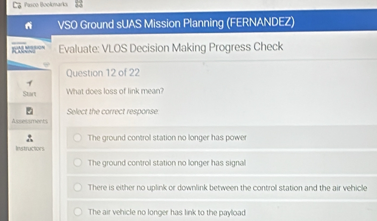 Pasco Bookmarks 33
VSO Ground sUAS Mission Planning (FERNANDEZ)
PLARNINU #UAS MISSION Evaluate: VLOS Decision Making Progress Check
Question 12 of 22
Start What does loss of link mean?
Select the correct response:
Assessments
The ground control station no longer has power
Instructors
The ground control station no longer has signal
There is either no uplink or downlink between the control station and the air vehicle
The air vehicle no longer has link to the payload