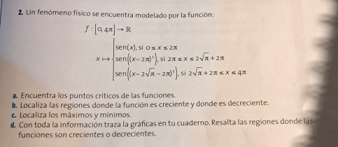 Un fenómeno físico se encuentra modelado por la función:
f:[0.4π ]to R
A=mu =mu _1+4endbmatrix =R senendarray beginpmatrix x)beginarrayr on(x,x∈ Zn sen(x-20)^2), sozx≤slant 2sqrt(x+2π  sol[(x-2sqrt π )^3)),s,sozsqrt(n)2n[(x=2π  sonendarray 
Encuentra los puntos críticos de las funciones. 
a Localiza las regiones donde la función es creciente y donde es decreciente. 
. Localiza los máximos y mínimos. 
d Con toda la información traza la gráficas en tu cuaderno. Resalta las regiones donde las 
funciones son crecientes o decrecientes.