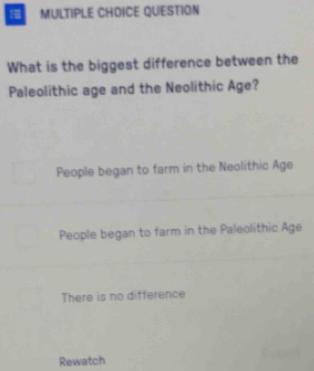 QUESTION
What is the biggest difference between the
Paleolithic age and the Neolithic Age?
People began to farm in the Neolithic Age
People began to farm in the Paleolithic Age
There is no difference
Rewatch