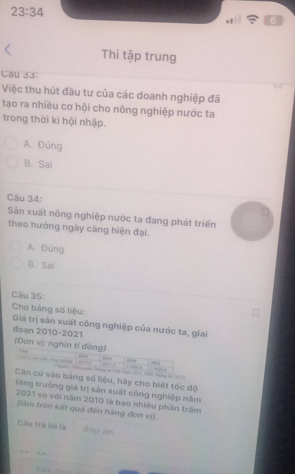 23:34 
6
Thi tập trung
Cau 33:
Việc thu hút đầu tư của các doanh nghiệp đã
tạo ra nhiều cơ hội cho nông nghiệp nước ta
trong thời kì hội nhập.
A. Đúng
B. Sai
Câu 34:
Sản xuất nông nghiệp nước ta đang phát triển
theo hướng ngày càng hiện đại.
A. Đúng
B. Sai
Câu 35:
Cho bảng số liệu:
Giá trị sản xuất công nghiệp của nước ta, giai
đoạn 2010-2021
(Đơn vị: nghìn 
2022)
ảng số liệu, hãy cho biết tốc độ
tăng trưởng giá trị sản xuất công nghiệp năm
2021 so với năm 2010 là bao nhiêu phần trăm
(làm tròn kết quả đến hàng đơn vị).
Câu trả lời là đáp àn