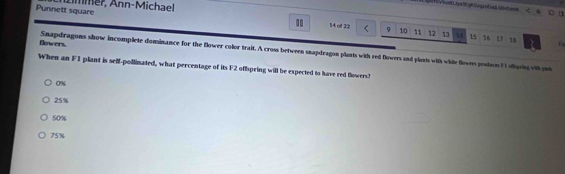 zmmer, Ann-Michael
IavVazeiOJya3f gKGagzoEusk SOv Ga
Punnett square 14 of 22 9 10 11 12 13
00
14 15 16 17 18
flowers.
Snapdragons show incomplete dominance for the flower color trait. A cross between snapdragon plants with red flowers and plants with white flowers prodaces Fl oftpring with pink
When an F1 plant is self-pollinated, what percentage of its F2 offspring will be expected to have red flowers?
0%
25%
50%
75%