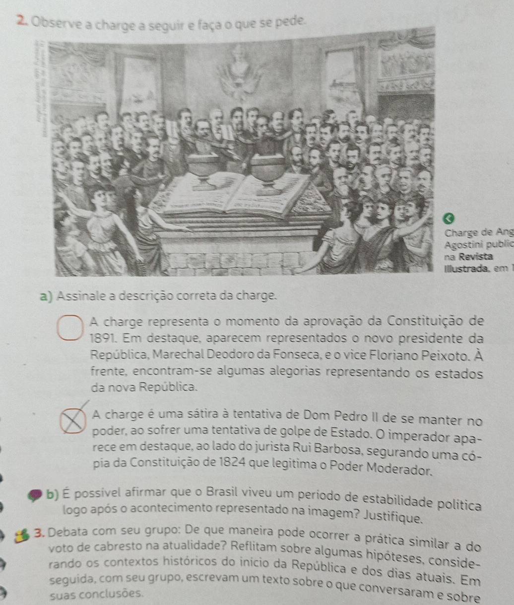 Observe a charge a seguir e faça o que se pede. 
harge de Áng 
ostini public 
Revista 
ustrada, em 1 
a) Assinale a descrição correta da charge. 
A charge representa o momento da aprovação da Constituição de 
1891. Em destaque, aparecem representados o novo presidente da 
República, Marechal Deodoro da Fonseca, e o vice Floriano Peixoto. A △ 
frente, encontramçse algumas alegorias representando os estados 
da nova República. 
A charge é uma sátira à tentativa de Dom Pedro II de se manter no 
poder, ao sofrer uma tentativa de golpe de Estado. O imperador apa- 
rece em destaque, ao lado do jurista Rui Barbosa, segurando uma có- 
pia da Constituição de 1824 que legitima o Poder Moderador. 
b) É possível afirmar que o Brasil viveu um periodo de estabilidade política 
logo após o acontecimento representado na imagem? Justifique. 
3. Debata com seu grupo: De que maneira pode ocorrer a prática similar a do 
voto de cabresto na atualidade? Reflitam sobre algumas hipóteses, conside- 
rando os contextos históricos do início da República e dos dias atuais. Em 
seguida, com seu grupo, escrevam um texto sobre o que conversaram e sobre 
suas conclusões.