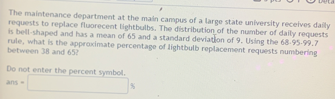 Deta 
The maintenance department at the main campus of a large state university receives daily 
requests to replace fluorecent lightbulbs. The distribution of the number of daily requests 
is bell-shaped and has a mean of 65 and a standard deviation of 9. Using the 68-95 - 99.7
rule, what is the approximate percentage of lightbulb replacement requests numbering 
between 38 and 65? 
Do not enter the percent symbol.
ans=□ %