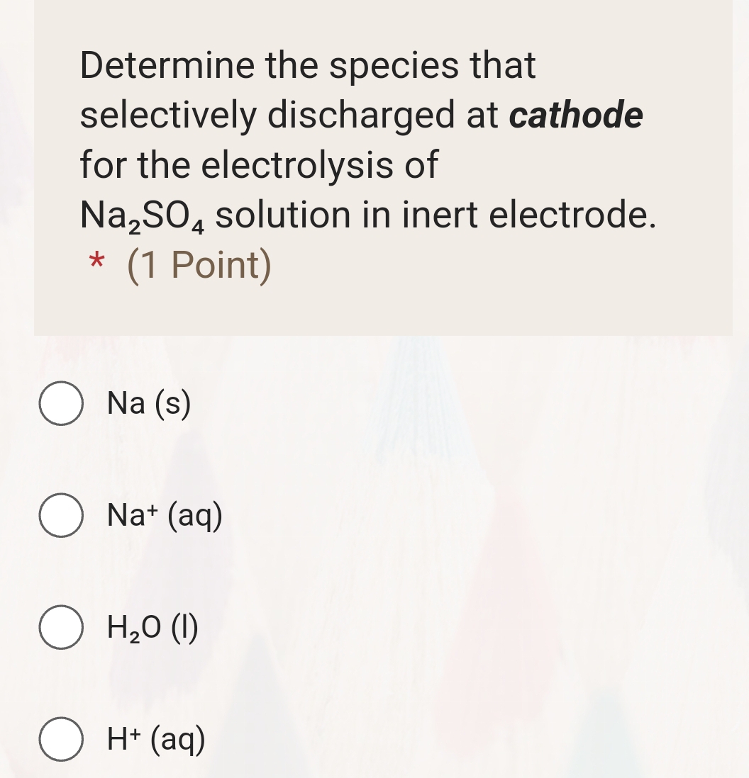 Determine the species that
selectively discharged at cathode
for the electrolysis of
Na_2SO_4 solution in inert electrode.
* (1 Point)
Na (s)
Na^+(aq)
H_2O(l)
H^+(aq)