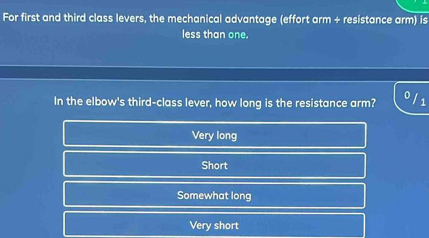 For first and third class levers, the mechanical advantage (effort arm ÷ resistance arm) ís
less than one.
0
In the elbow's third-class lever, how long is the resistance arm? 1
Very long
Short
Somewhat long
Very short