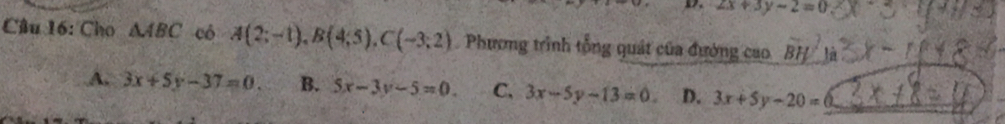 2x+3y-2=0
Câu 16: Cho △ ABC có A(2;-1), B(4;5), C(-3;2) Phương trình tổng quát của đường cao overline BH^2ya
A. 3x+5y-37=0. B. 5x-3y-5=0. C, 3x-5y-13=0. D. 3x+5y-20=0 _