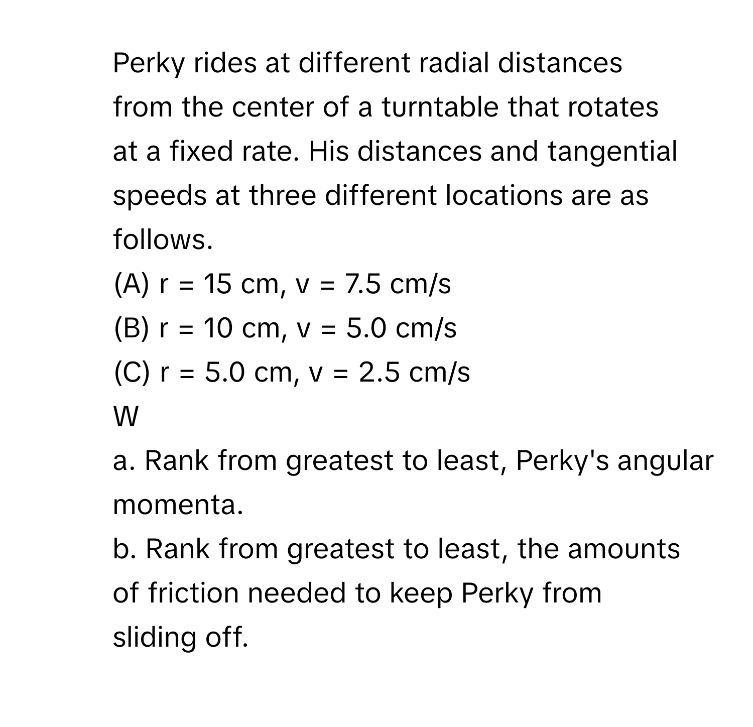 Perky rides at different radial distances 
from the center of a turntable that rotates 
at a fixed rate. His distances and tangential 
speeds at three different locations are as 
follows.
(A) r = 15 cm, v = 7.5 cm/s
(B) r = 10 cm, v = 5.0 cm/s
(C) r = 5.0 cm, v = 2.5 cm/s
W
a. Rank from greatest to least, Perky's angular momenta.
b. Rank from greatest to least, the amounts 
of friction needed to keep Perky from 
sliding off.