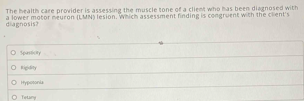 The health care provider is assessing the muscle tone of a client who has been diagnosed with
a lower motor neuron (LMN) lesion. Which assessment finding is congruent with the client's
diagnosis?
Spasticity
Rigidity
Hypotonia
Tetany