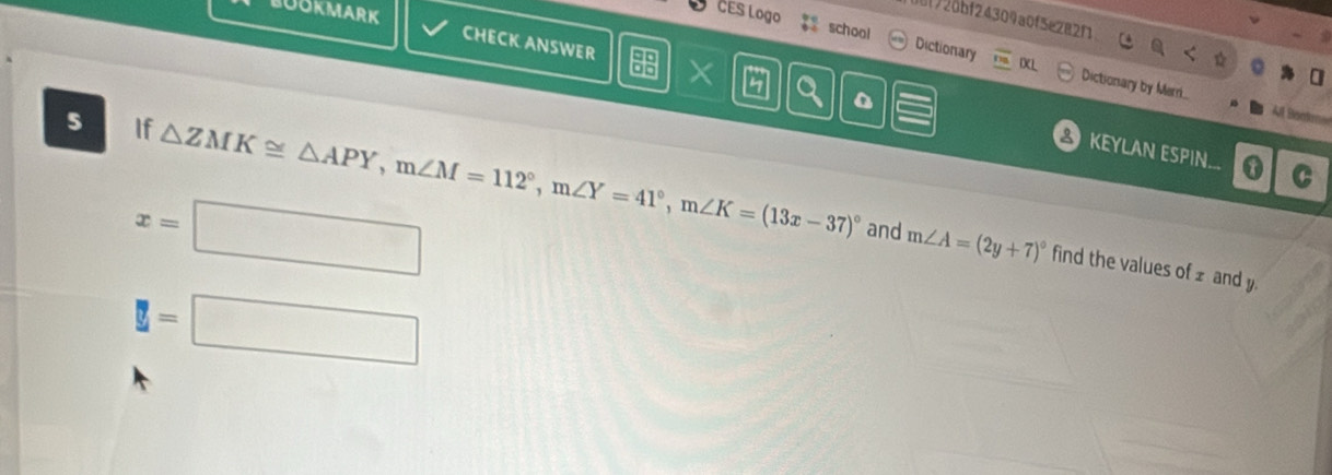 BUOKMARK 
df720bf24309a0f5e282f 
CHECK ANSWER 
CES Logo school Dictionary Dictionary by Merni.. 
4 
D 
5 If △ ZMK≌ △ APY, m∠ M=112°, m∠ Y=41°, m∠ K=(13x-37)^circ 
KEYLAN ESPIN...
x=□
and m∠ A=(2y+7)^circ  find the values of £ and y.
y=□