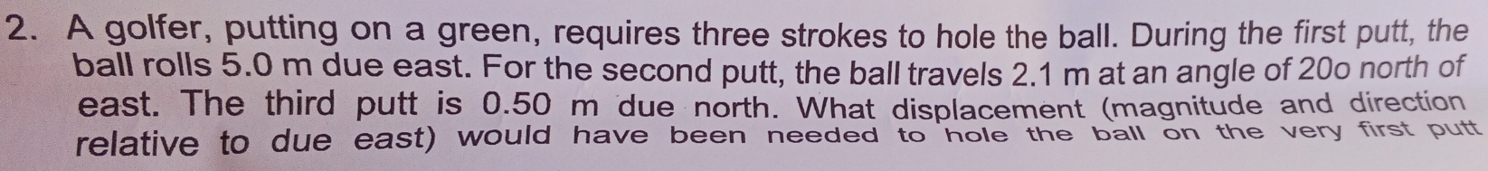 A golfer, putting on a green, requires three strokes to hole the ball. During the first putt, the 
ball rolls 5.0 m due east. For the second putt, the ball travels 2.1 m at an angle of 20o north of 
east. The third putt is 0.50 m due north. What displacement (magnitude and direction 
relative to due east) would have been needed to hole the ball on the very first putt