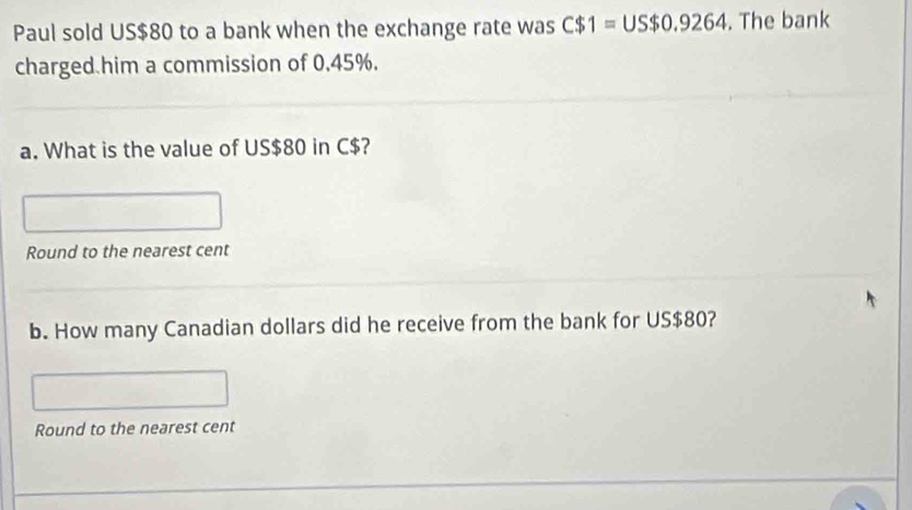 Paul sold US $80 to a bank when the exchange rate was C$1=US$0.9264. The bank 
charged him a commission of 0.45%. 
a. What is the value of US$80 in C$? 
Round to the nearest cent 
b. How many Canadian dollars did he receive from the bank for US$80? 
Round to the nearest cent