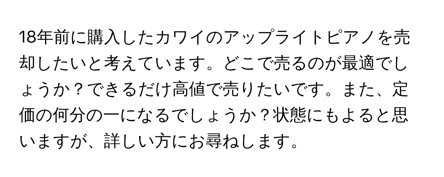 18年前に購入したカワイのアップライトピアノを売却したいと考えています。どこで売るのが最適でしょうか？できるだけ高値で売りたいです。また、定価の何分の一になるでしょうか？状態にもよると思いますが、詳しい方にお尋ねします。