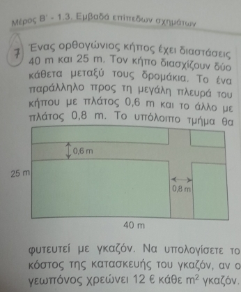 Μέρος Β˙ - 1.3. Εμβαδά επίπεδων σχημάτων 
ス Ενας ορθογώνιος κήόπτοςαεχειδιαστάσεις
40 m και 25 m. Τον κήπο διασχίζουν δύο 
κάθεται μεταξύ τους δρομάκια. Το ένα 
παράλληλο πτρος τη μεγάλη πλευρά του 
κήπου με πλάτος 0, 6 m και το άλλο με 
φυτευτεί με γκαζόν. Να υπολογίσετε το 
κόστος της κατασκευής του γκαζόν, αν σ 
γεωπόνος Χρεώνει 12 ε κάθε m^2 γκαζόν.