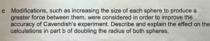 Modifications, such as increasing the size of each sphere to produce a 
greater force between them, were considered in order to improve the 
accuracy of Cavendish's experiment. Describe and explain the effect on the 
calculations in part b of doubling the radius of both spheres.