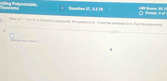 viding Polynomials; 
Theorems Question 27, 3.3.75 HW Score: 85.19 
Points: 0 of 1 
When 4x^2-17x+21 is divided by a polynomial, the quotient is 4x-5 and the remainder is 6. Find the polynomial. 
(Simplify your answer.)