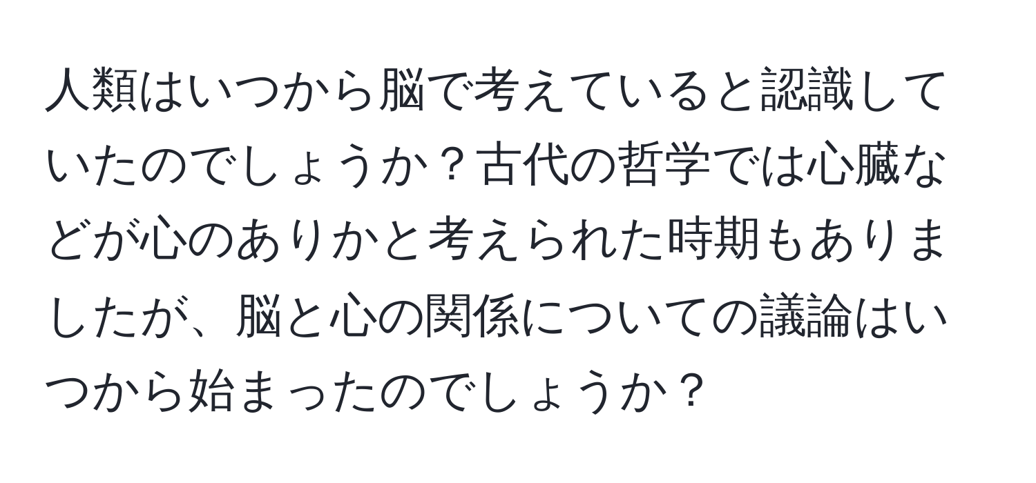 人類はいつから脳で考えていると認識していたのでしょうか？古代の哲学では心臓などが心のありかと考えられた時期もありましたが、脳と心の関係についての議論はいつから始まったのでしょうか？