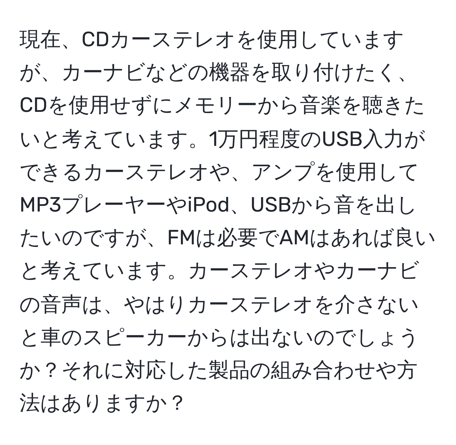 現在、CDカーステレオを使用していますが、カーナビなどの機器を取り付けたく、CDを使用せずにメモリーから音楽を聴きたいと考えています。1万円程度のUSB入力ができるカーステレオや、アンプを使用してMP3プレーヤーやiPod、USBから音を出したいのですが、FMは必要でAMはあれば良いと考えています。カーステレオやカーナビの音声は、やはりカーステレオを介さないと車のスピーカーからは出ないのでしょうか？それに対応した製品の組み合わせや方法はありますか？