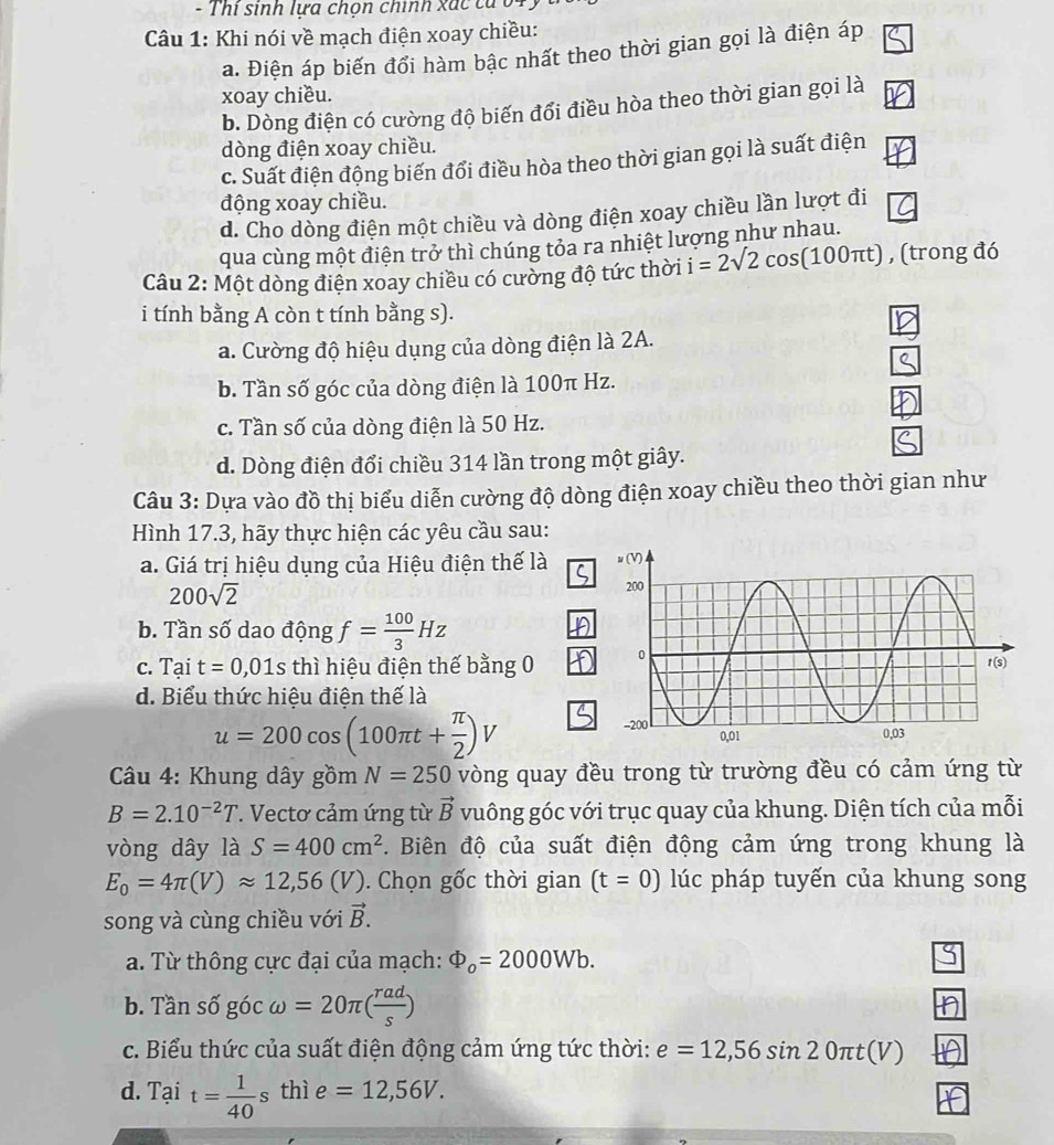 Thi sinh lựa chọn chính xác tả 04.
Câu 1: Khi nói về mạch điện xoay chiều:
a. Điện áp biến đổi hàm bậc nhất theo thời gian gọi là điện áp
xoay chiều.
b. Dòng điện có cường độ biến đổi điều hòa theo thời gian gọi là
dòng điện xoay chiều.
c. Suất điện động biến đổi điều hòa theo thời gian gọi là suất điện
động xoay chiều.
d. Cho dòng điện một chiều và dòng điện xoay chiều lần lượt đi
qua cùng một điện trở thì chúng tỏa ra nhiệt lượng như nhau.
Câu 2: Một dòng điện xoay chiều có cường độ tức thời i=2surd 2cos (100π t) , (trong đó
i tính bằng A còn t tính bằng s).
a. Cường độ hiệu dụng của dòng điện là 2A.
b. Tần số góc của dòng điện là 100π Hz.
c. Tần số của dòng điện là 50 Hz.
d. Dòng điện đổi chiều 314 lần trong một giây.
Câu 3: Dựa vào đồ thị biểu diễn cường độ dòng điện xoay chiều theo thời gian như
Hình 17.3, hãy thực hiện các yêu cầu sau:
a. Giá trị hiệu dụng của Hiệu điện thế là
200sqrt(2)
b. Tần số dao động f= 100/3 Hz
C. Tai t=0,01s thì hiệu điện thế bằng 0 
d. Biểu thức hiệu điện thế là
u=200cos (100π t+ π /2 )V
Câu 4: Khung dây gồm N=250 vòng quay đều trong từ trường đều có cảm ứng từ
B=2.10^(-2)T. Vectơ cảm ứng từ vector B vuông góc với trục quay của khung. Diện tích của mỗi
vòng dây là S=400cm^2 F. Biên độ của suất điện động cảm ứng trong khung là
E_0=4π (V)approx 12,56(V). Chọn gốc thời gian (t=0) lúc pháp tuyến của khung song
song và cùng chiều với vector B.
a. Từ thông cực đại của mạch: Phi _o=2000Wb.
b. Tần số góc ) =20π ( rad/s )
c. Biểu thức của suất điện động cảm ứng tức thời: e=12,56sin 20π t(V)
d. Tại t= 1/40  s thì e=12,56V.