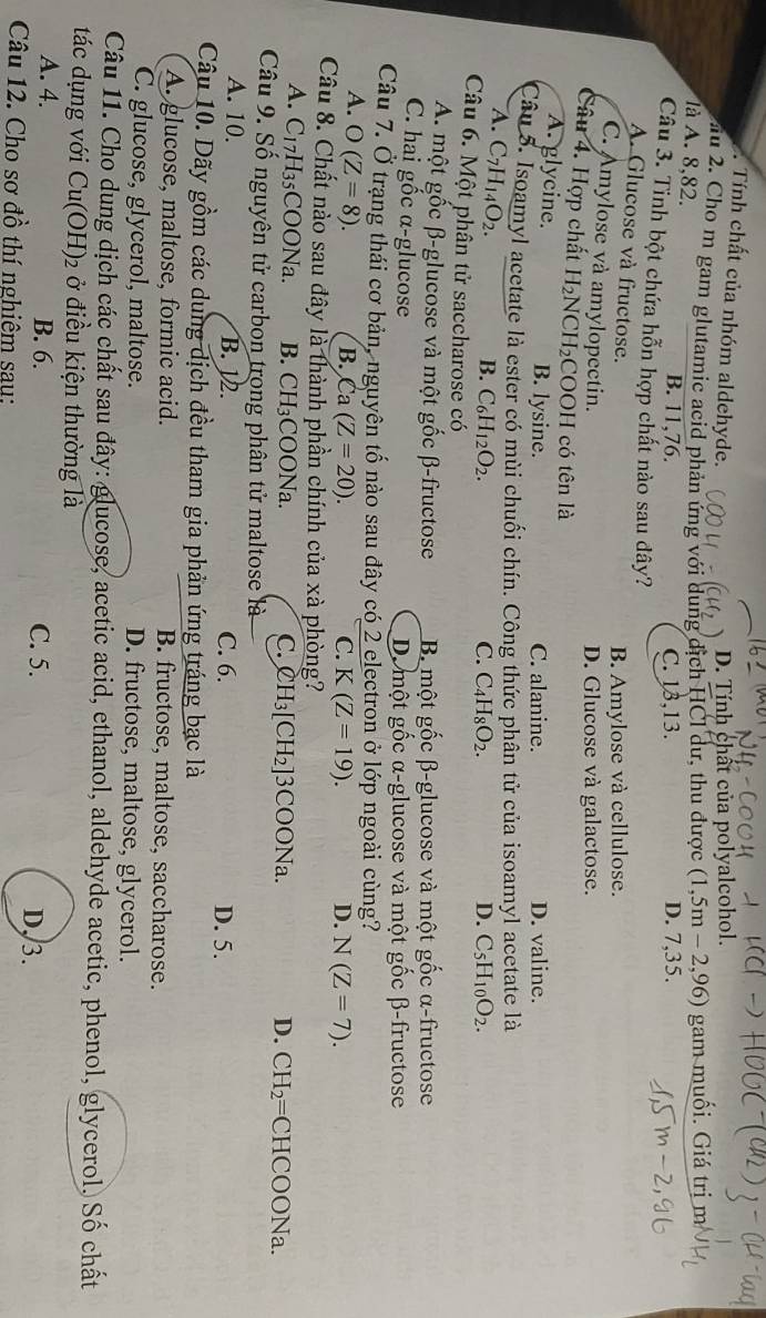 . Tính chất của nhóm aldehyde.
D. Tính chất của polyalcohol.
ấu 2. Cho m gam glutamic acid phản ứng với dung dịch HCl dư, thu được (1,5m-2,96) gam muối. Giá trị m
là A. 8,82. B. 11,76.
C. 13,13. D. 7,35.
Câu 3. Tinh bột chứa hỗn hợp chất nào sau đây?
A. Glucose và fructose.
B. Amylose và cellulose.
C. Amylose và amylopectin.
D. Glucose và galactose.
Câu 4. Hợp chất H_2NCH_2 COOH có tên là
A. glycine. B. lysine. C. alanine. D. valine.
Câu 5. Isoamyl acetate là ester có mùi chuối chín. Công thức phân tử của isoamyl acetate là
A. C_7H_14O_2.
B. C_6H_12O_2. C. C_4H_8O_2. D. C_5H_10O_2.
Câu 6. Một phân tử saccharose có
A. một gốc β-glucose và một gốc β-fructose B một gốc β-glucose và một gốc α-fructose
C. hai gốc α-glucose D một gốc α-glucose và một gốc β-fructose
Câu 7. Ở trạng thái cơ bản, nguyên tố nào sau đây có 2 electron ở lớp ngoài cùng?
A. O(Z=8).
B. 2 (Z=20). C. K(Z=19). D. N(Z=7).
Câu 8. Chất nảo sau đây là thành phần chính của xà phòng?
A. C_17H_35COONa. B. CH_3COONa 1
C. CH_3[CH_2]3COONa. D. CH_2=CHCOONa.
Câu 9. Số nguyên tử carbon trong phân tử maltose là
A. 10. B. 12. C. 6. D. 5.
Câu 10. Dãy gồm các dung dịch đều tham gia phản ứng tráng bạc là
A. glucose, maltose, formic acid. B. fructose, maltose, saccharose.
C. glucose, glycerol, maltose. D. fructose, maltose, glycerol.
Câu 11. Cho dung dịch các chất sau đây: glucose, acetic acid, ethanol, aldehyde acetic, phenol, glycerol. Số chất
tác dụng với Cu(OH)_2 ở điều kiện thường là
A. 4. B. 6. C. 5. D,3.
Câu 12. Cho sơ đồ thí nghiêm sau: