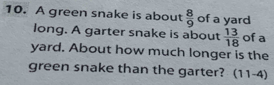 A green snake is about  8/9  of a yard 
long. A garter snake is about  13/18  of a 
yard. About how much longer is the 
green snake than the garter? (11-4)