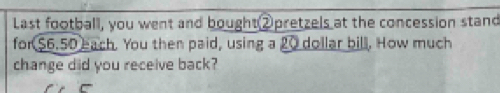 Last football, you went and bought②pretzels at the concession stand 
for $6.50 each. You then paid, using a 20 dollar bill. How much 
change did you receive back?