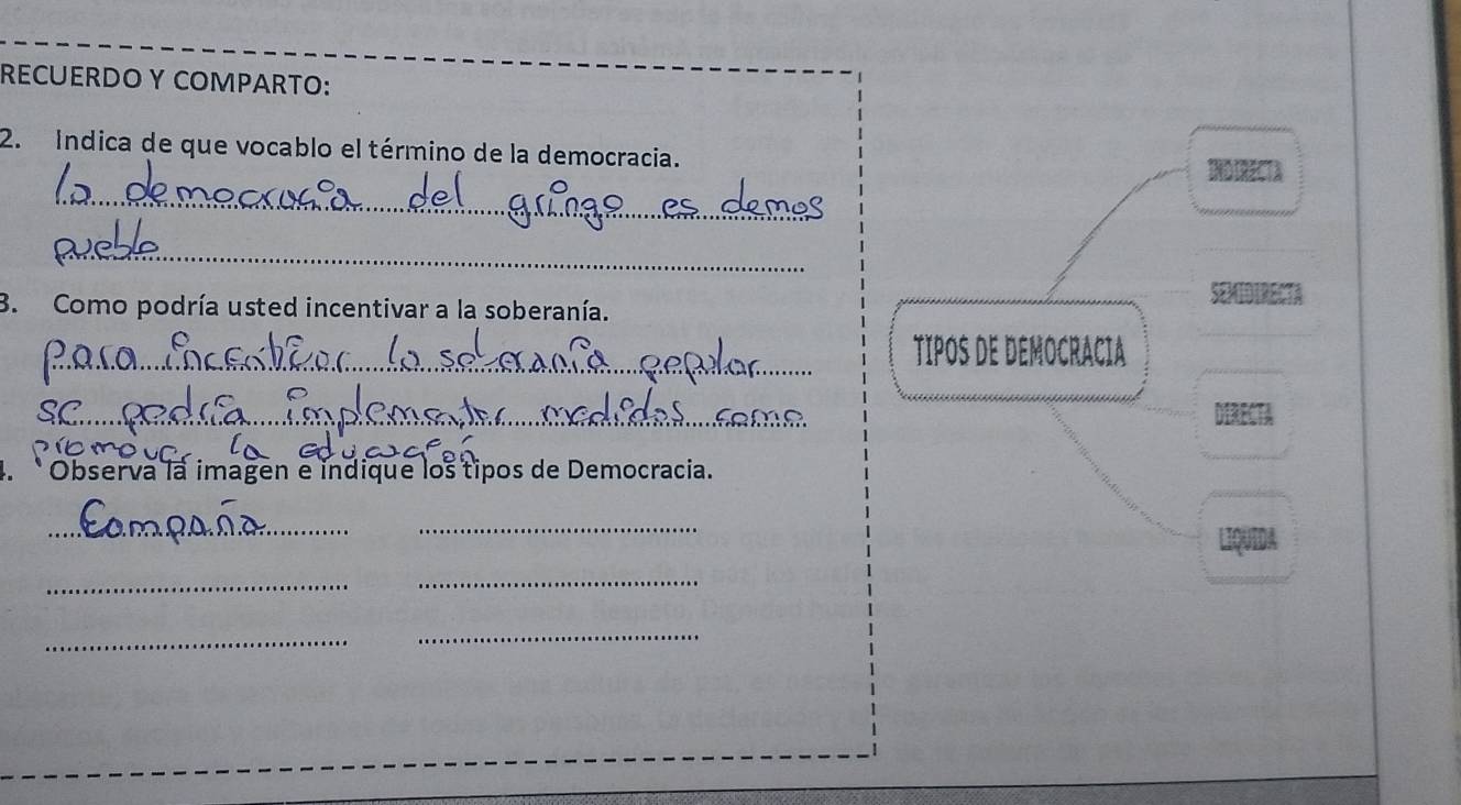 RECUERDO Y COMPARTO: 
2. Indica de que vocablo el término de la democracia. 
INDIRECTA 
_ 
_ 
SEMIDIRECTA 
B. Como podría usted incentivar a la soberanía. 
_TIPOS DE DEMOCRACIA 
_ 
Observa la imagen e indique los tipos de Democracia. 
_ 
_ 
__ 
_ 
_